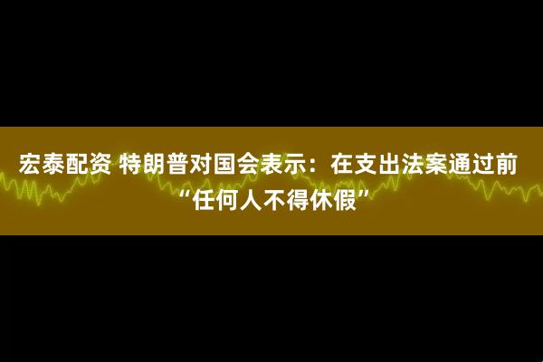 宏泰配资 特朗普对国会表示：在支出法案通过前 “任何人不得休假”