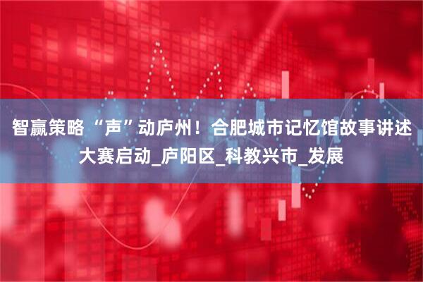 智赢策略 “声”动庐州！合肥城市记忆馆故事讲述大赛启动_庐阳区_科教兴市_发展