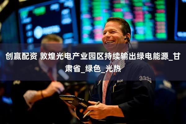 创赢配资 敦煌光电产业园区持续输出绿电能源_甘肃省_绿色_光热
