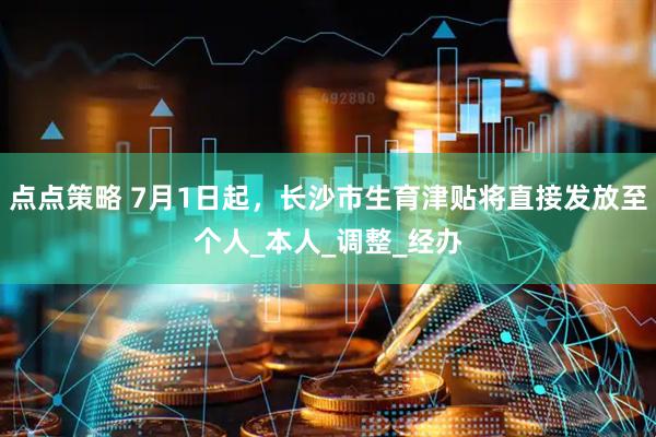 点点策略 7月1日起，长沙市生育津贴将直接发放至个人_本人_调整_经办