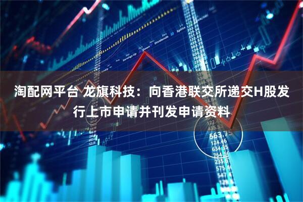 淘配网平台 龙旗科技：向香港联交所递交H股发行上市申请并刊发申请资料