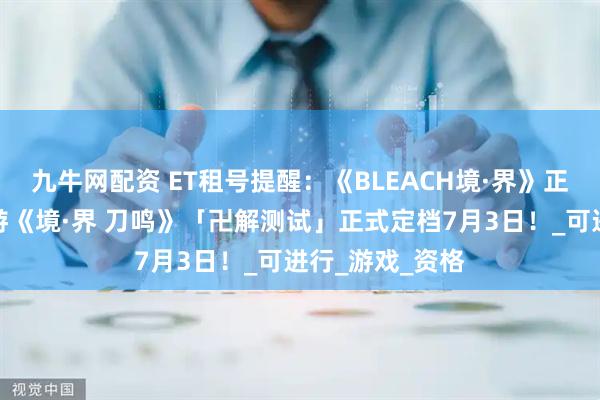 九牛网配资 ET租号提醒：《BLEACH境·界》正版授权动作手游《境·界 刀鸣》「卍解测试」正式定档7月3日！_可进行_游戏_资格