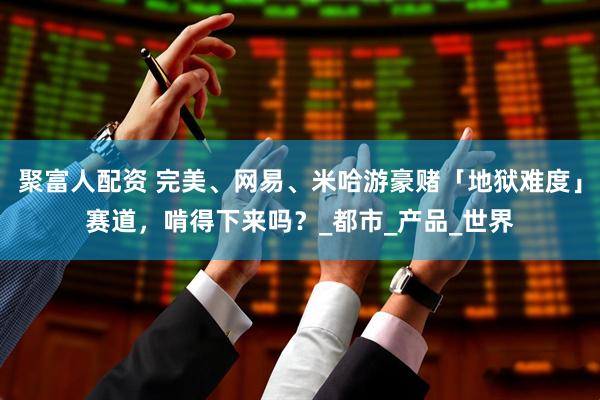 聚富人配资 完美、网易、米哈游豪赌「地狱难度」赛道，啃得下来吗？_都市_产品_世界