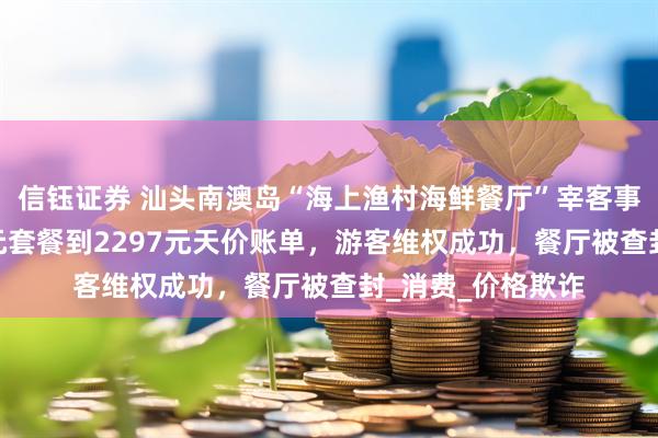 信钰证券 汕头南澳岛“海上渔村海鲜餐厅”宰客事件曝光：从318元套餐到2297元天价账单，游客维权成功，餐厅被查封_消费_价格欺诈