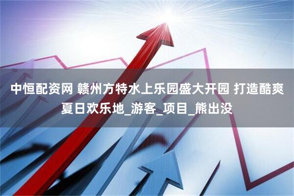 中恒配资网 赣州方特水上乐园盛大开园 打造酷爽夏日欢乐地_游客_项目_熊出没