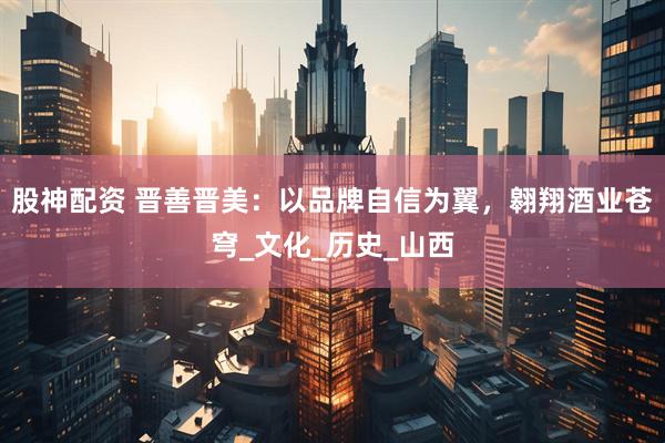 股神配资 晋善晋美：以品牌自信为翼，翱翔酒业苍穹_文化_历史_山西
