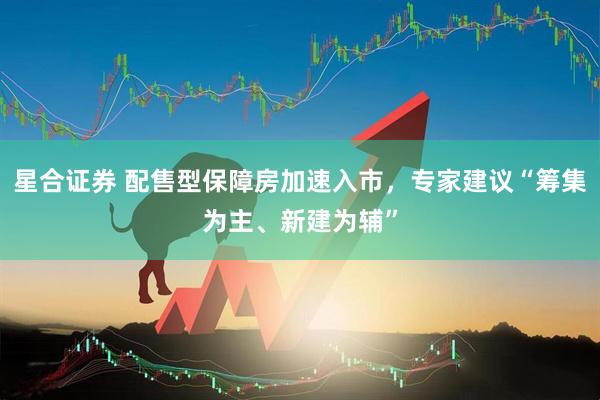 星合证券 配售型保障房加速入市，专家建议“筹集为主、新建为辅”