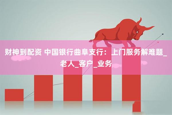 财神到配资 中国银行曲阜支行：上门服务解难题_老人_客户_业务