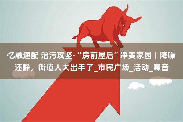 忆融速配 治污攻坚·“房前屋后”净美家园丨降噪还静，街道人大出手了_市民广场_活动_噪音