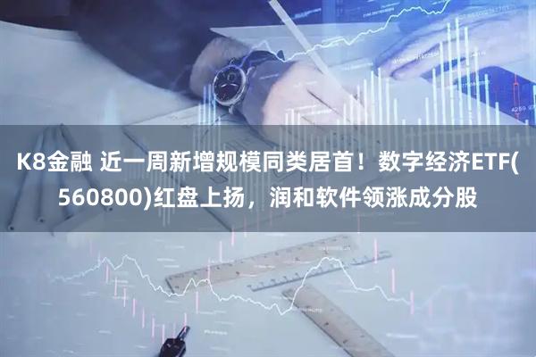 K8金融 近一周新增规模同类居首！数字经济ETF(560800)红盘上扬，润和软件领涨成分股