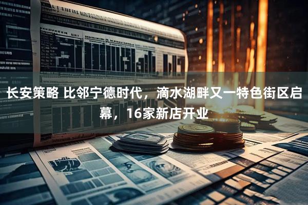 长安策略 比邻宁德时代，滴水湖畔又一特色街区启幕，16家新店开业