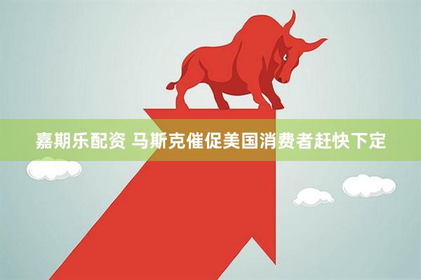 嘉期乐配资 马斯克催促美国消费者赶快下定