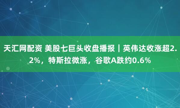 天汇网配资 美股七巨头收盘播报｜英伟达收涨超2.2%，特斯拉微涨，谷歌A跌约0.6%