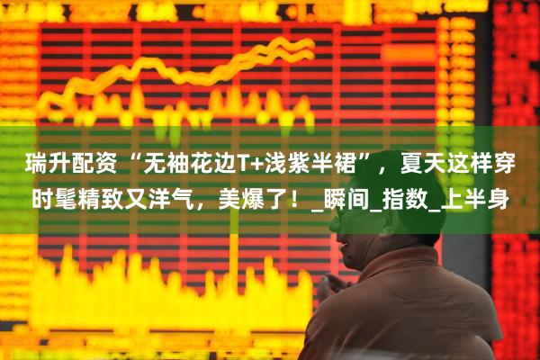 瑞升配资 “无袖花边T+浅紫半裙”，夏天这样穿时髦精致又洋气，美爆了！_瞬间_指数_上半身