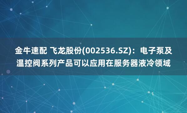 金牛速配 飞龙股份(002536.SZ)：电子泵及温控阀系列产品可以应用在服务器液冷领域