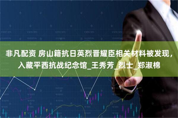 非凡配资 房山籍抗日英烈晋耀臣相关材料被发现，入藏平西抗战纪念馆_王秀芳_烈士_郑淑棉