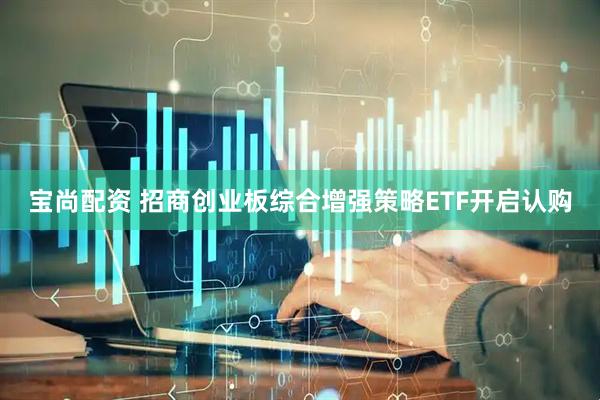 宝尚配资 招商创业板综合增强策略ETF开启认购