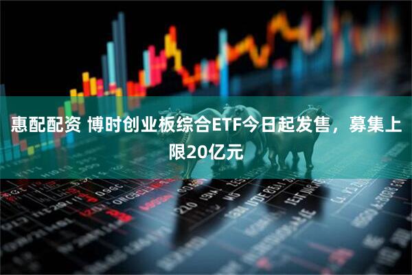 惠配配资 博时创业板综合ETF今日起发售，募集上限20亿元