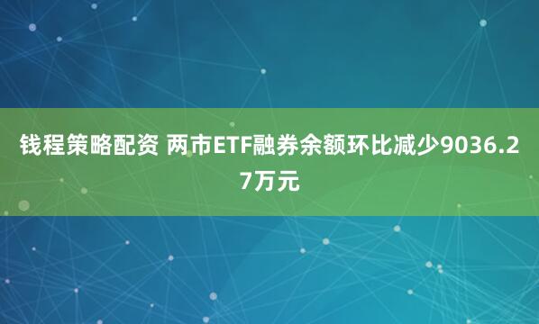 钱程策略配资 两市ETF融券余额环比减少9036.27万元