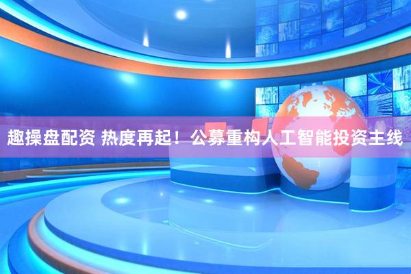 趣操盘配资 热度再起！公募重构人工智能投资主线