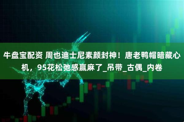 牛盘宝配资 周也迪士尼素颜封神！唐老鸭帽暗藏心机，95花松弛感赢麻了_吊带_古偶_内卷