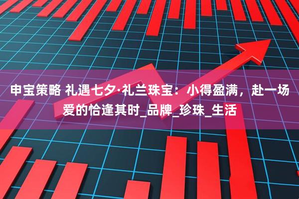 申宝策略 礼遇七夕·礼兰珠宝：小得盈满，赴一场爱的恰逢其时_品牌_珍珠_生活