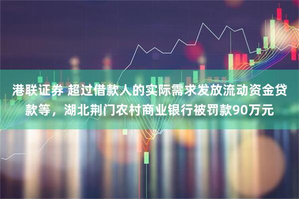 港联证券 超过借款人的实际需求发放流动资金贷款等，湖北荆门农村商业银行被罚款90万元