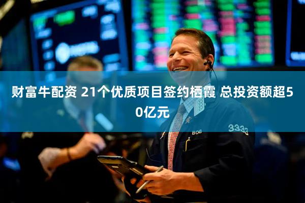 财富牛配资 21个优质项目签约栖霞 总投资额超50亿元