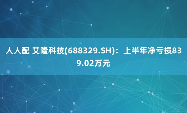 人人配 艾隆科技(688329.SH)：上半年净亏损839.02万元