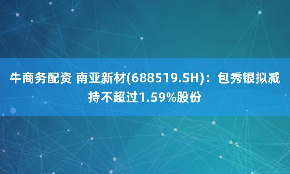 牛商务配资 南亚新材(688519.SH)：包秀银拟减持不超过1.59%股份