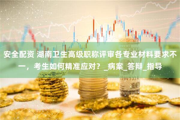 安全配资 湖南卫生高级职称评审各专业材料要求不一，考生如何精准应对？_病案_答辩_指导