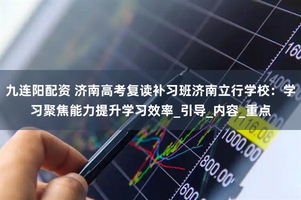 九连阳配资 济南高考复读补习班济南立行学校：学习聚焦能力提升学习效率_引导_内容_重点