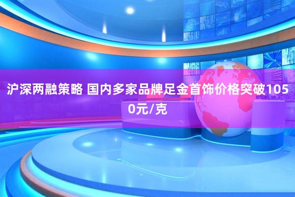 沪深两融策略 国内多家品牌足金首饰价格突破1050元/克