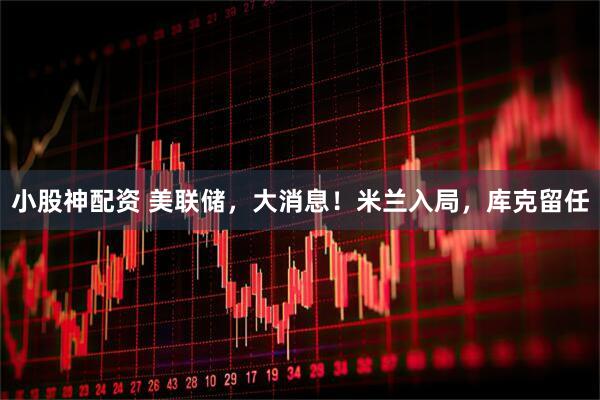 小股神配资 美联储，大消息！米兰入局，库克留任