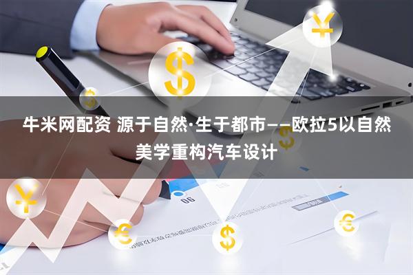 牛米网配资 源于自然·生于都市——欧拉5以自然美学重构汽车设计