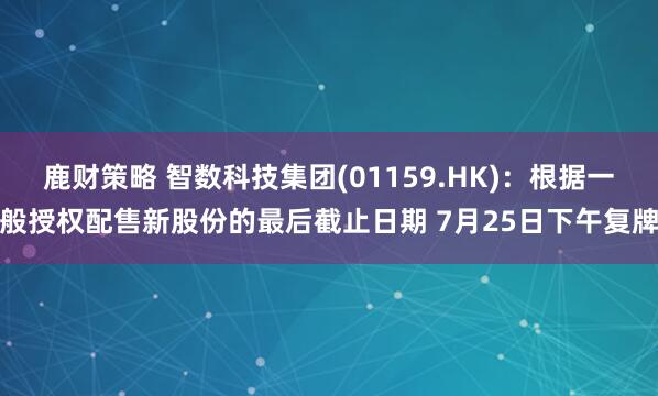 鹿财策略 智数科技集团(01159.HK):根据一般授权配售新股份的最后截止日期 7月25日下午复牌