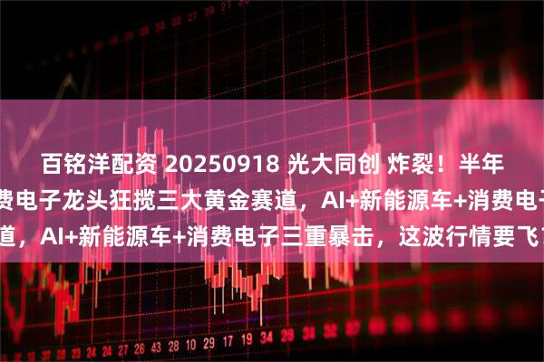 百铭洋配资 20250918 光大同创 炸裂！半年报净利润增长2699%！消费电子龙头狂揽三大黄金赛道，AI+新能源车+消费电子三重暴击，这波行情要飞？