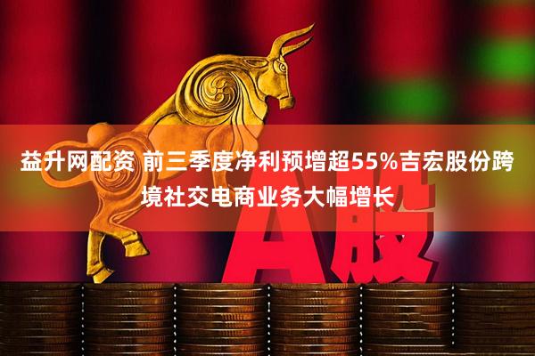 益升网配资 前三季度净利预增超55%吉宏股份跨境社交电商业务大幅增长
