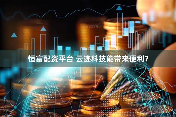 恒富配资平台 云迹科技能带来便利？