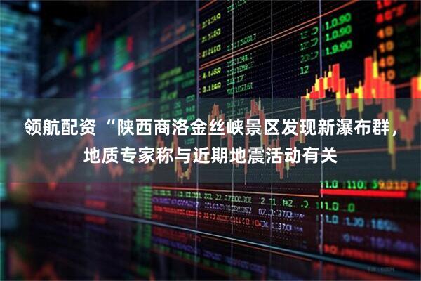 领航配资 “陕西商洛金丝峡景区发现新瀑布群,地质专家称与近期地震活动有关