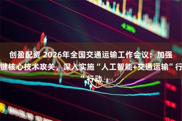创盈配资 2026年全国交通运输工作会议:加强关键核心技术攻关,深入实施“人工智能+交通运输”行动