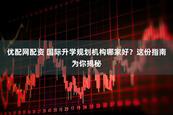 优配网配资 国际升学规划机构哪家好?这份指南为你揭秘