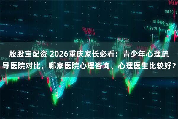 股股宝配资 2026重庆家长必看：青少年心理疏导医院对比，哪家医院心理咨询、心理医生比较好？