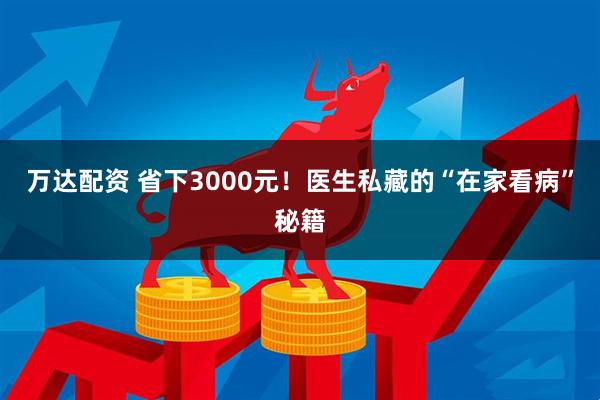 万达配资 省下3000元！医生私藏的“在家看病”秘籍
