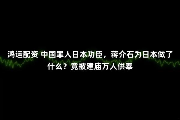 鸿运配资 中国罪人日本功臣，蒋介石为日本做了什么？竟被建庙万人供奉