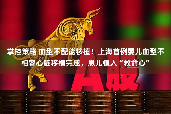 掌控策略 血型不配能移植！上海首例婴儿血型不相容心脏移植完成，患儿植入“救命心”
