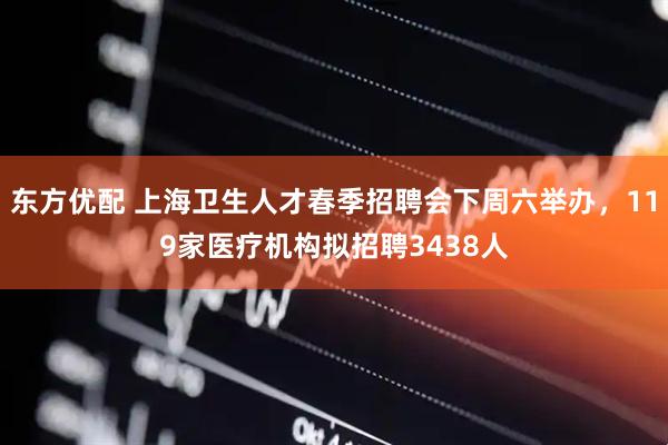 东方优配 上海卫生人才春季招聘会下周六举办，119家医疗机构拟招聘3438人