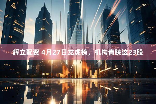 辉立配资 4月27日龙虎榜，机构青睐这23股